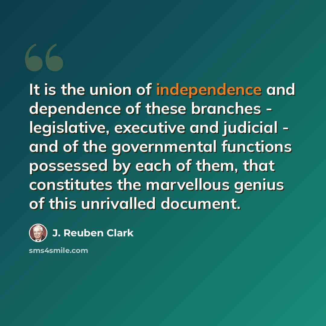 “It is the union of independence and dependence of these branches - legislative, executive and judicial - and of the governmental functions possessed by each of them, that constitutes the marvellous genius of this unrivalled document.” quote by J. Reuben Clark