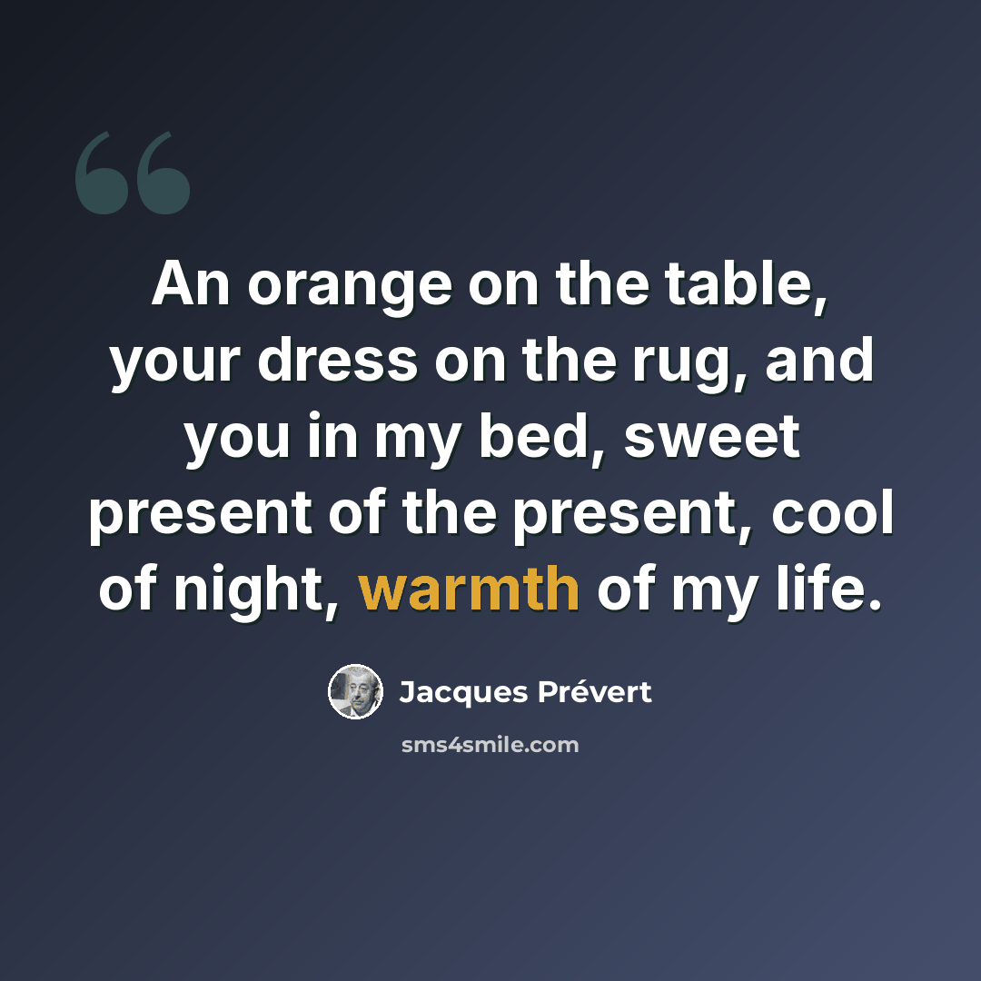 “An orange on the table, your dress on the rug, and you in my bed, sweet present of the present, cool of night, warmth of my life.” quote by Jacques Prevert