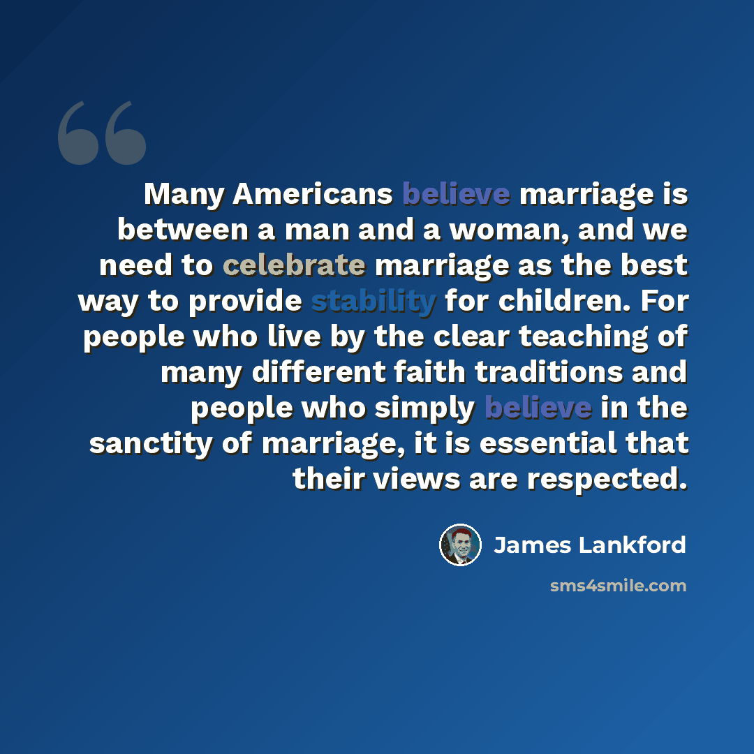 “Many Americans believe marriage is between a man and a woman, and we need to celebrate marriage as the best way to provide stability for children. For people who live by the clear teaching of many different faith traditions and people who simply believe in the sanctity of marriage, it is essential…” quote by James Lankford