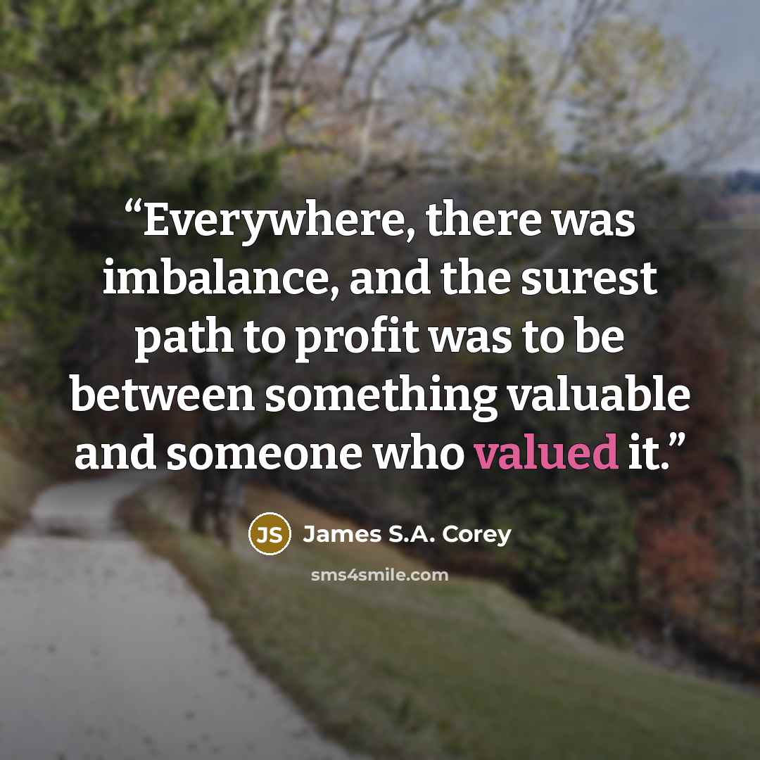 “Everywhere, there was imbalance, and the surest path to profit was to be between something valuable and someone who valued it.” quote by James S.A. Corey