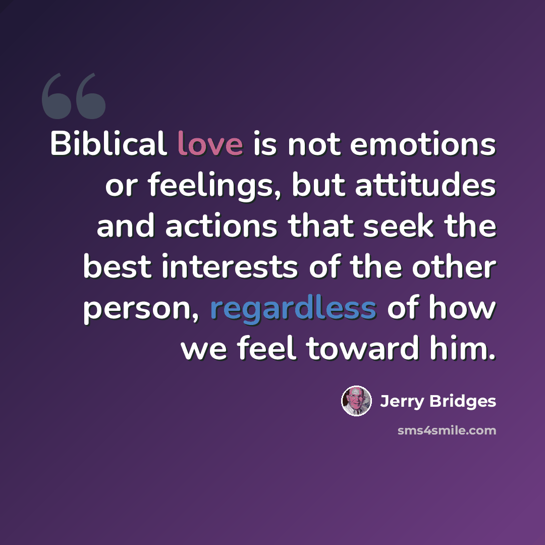 “Biblical love is not emotions or feelings, but attitudes and actions that seek the best interests of the other person, regardless of how we feel toward him.” quote by Jerry Bridges