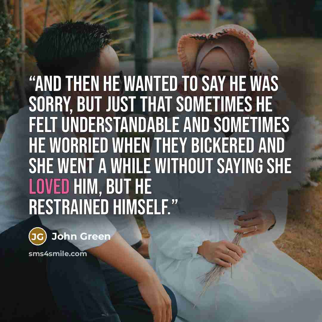 “and then he wanted to say he was sorry, but just that sometimes he felt understandable and sometimes he worried when they bickered and she went a while without saying she loved him, but he restrained himself.” quote by John Green