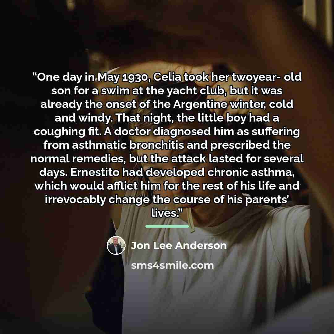 “One day in May 1930, Celia took her twoyear- old son for a swim at the yacht club, but it was already the onset of the Argentine winter, cold and windy. That night, the little boy had a coughing fit. A doctor diagnosed him as suffering from asthmatic bronchitis and prescribed the normal remedies…” quote by jon lee anderson