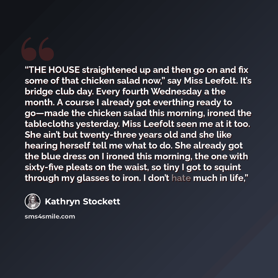 “THE HOUSE straightened up and then go on and fix some of that chicken salad now,” say Miss Leefolt. It’s bridge club day. Every fourth Wednesday a the month. A course I already got everthing ready to go—made the chicken salad this morning, ironed the tablecloths yesterday. Miss Leefolt seen me at…” quote by Kathryn Stockett
