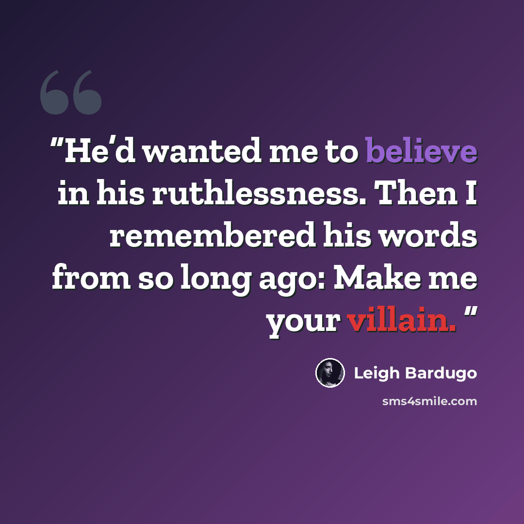 “He’d wanted me to believe in his ruthlessness. Then I remembered his words from so long ago: Make me your villain.” quote by Leigh Bardugo
