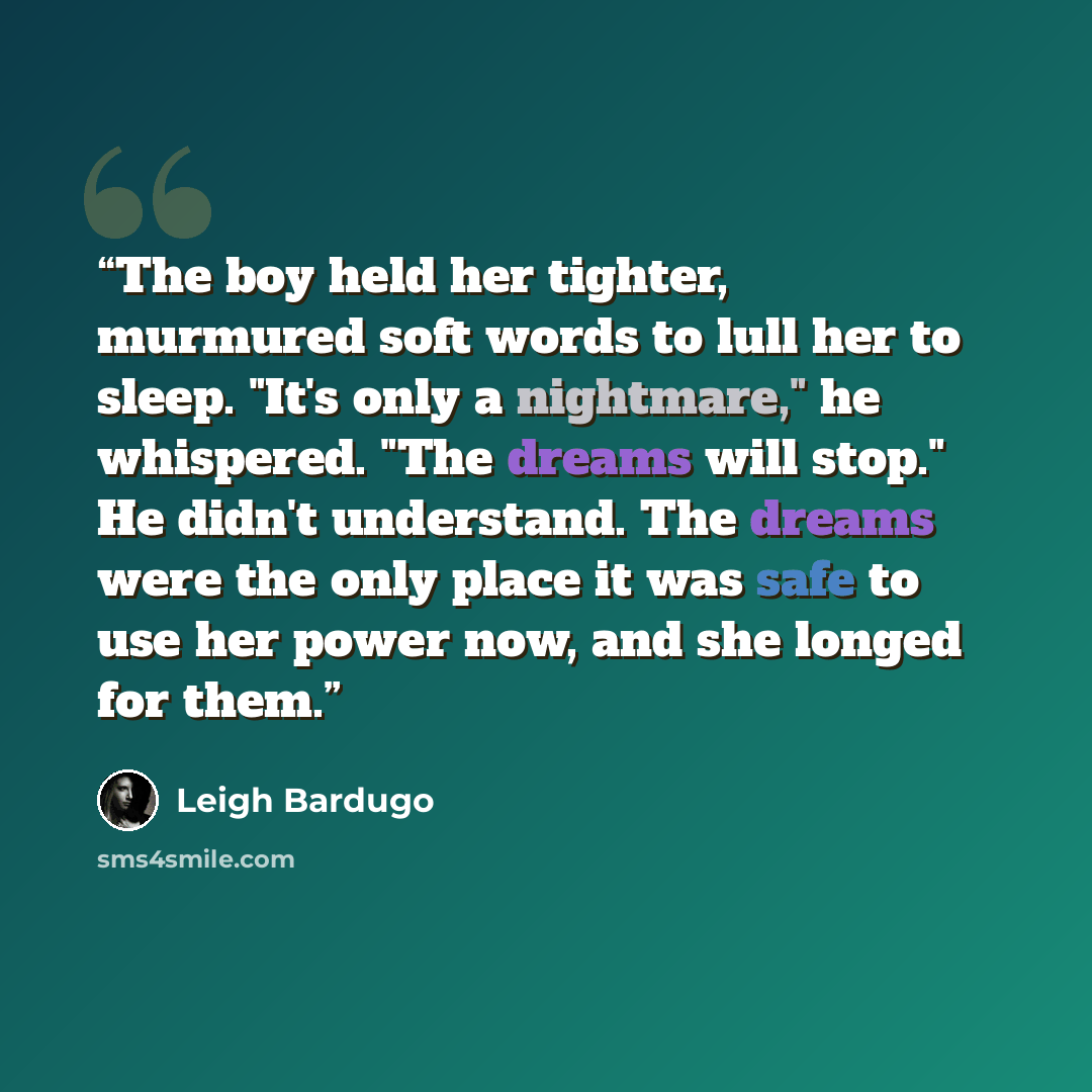 “The boy held her tighter, murmured soft words to lull her to sleep. "It's only a nightmare," he whispered. "The dreams will stop." He didn't understand. The dreams were the only place it was safe to use her power now, and she longed for them.” quote by Leigh Bardugo