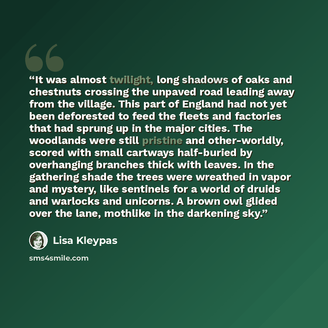 “It was almost twilight, long shadows of oaks and chestnuts crossing the unpaved road leading away from the village. This part of England had not yet been deforested to feed the fleets and factories that had sprung up in the major cities. The woodlands were still pristine and other-worldly, scored…” quote by Lisa Kleypas