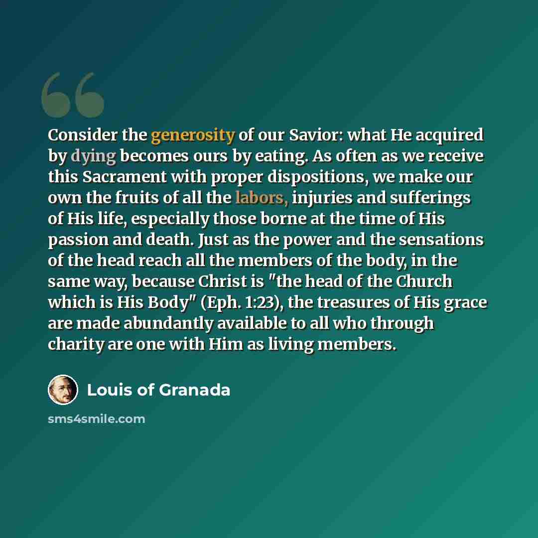 “Consider the generosity of our Savior: what He acquired by dying becomes ours by eating. As often as we receive this Sacrament with proper dispositions, we make our own the fruits of all the labors, injuries and sufferings of His life, especially those borne at the time of His passion and death…” quote by Louis of Granada
