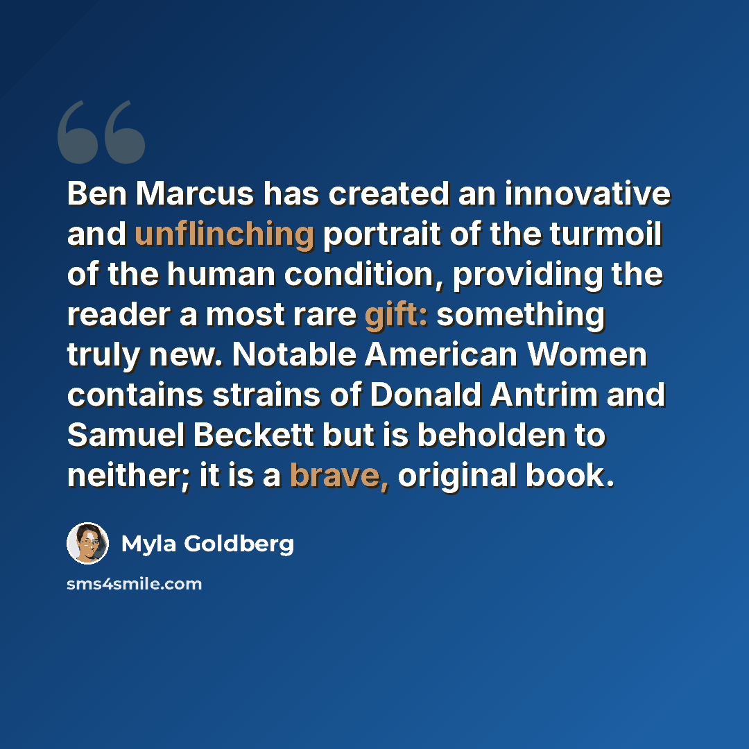 “Ben Marcus has created an innovative and unflinching portrait of the turmoil of the human condition, providing the reader a most rare gift: something truly new. Notable American Women contains strains of Donald Antrim and Samuel Beckett but is beholden to neither; it is a brave, original book.” quote by Myla Goldberg