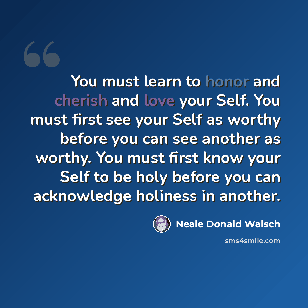 “You must learn to honor and cherish and love your Self. You must first see your Self as worthy before you can see another as worthy. You must first know your Self to be holy before you can acknowledge holiness in another.” quote by Neale Donald Walsch