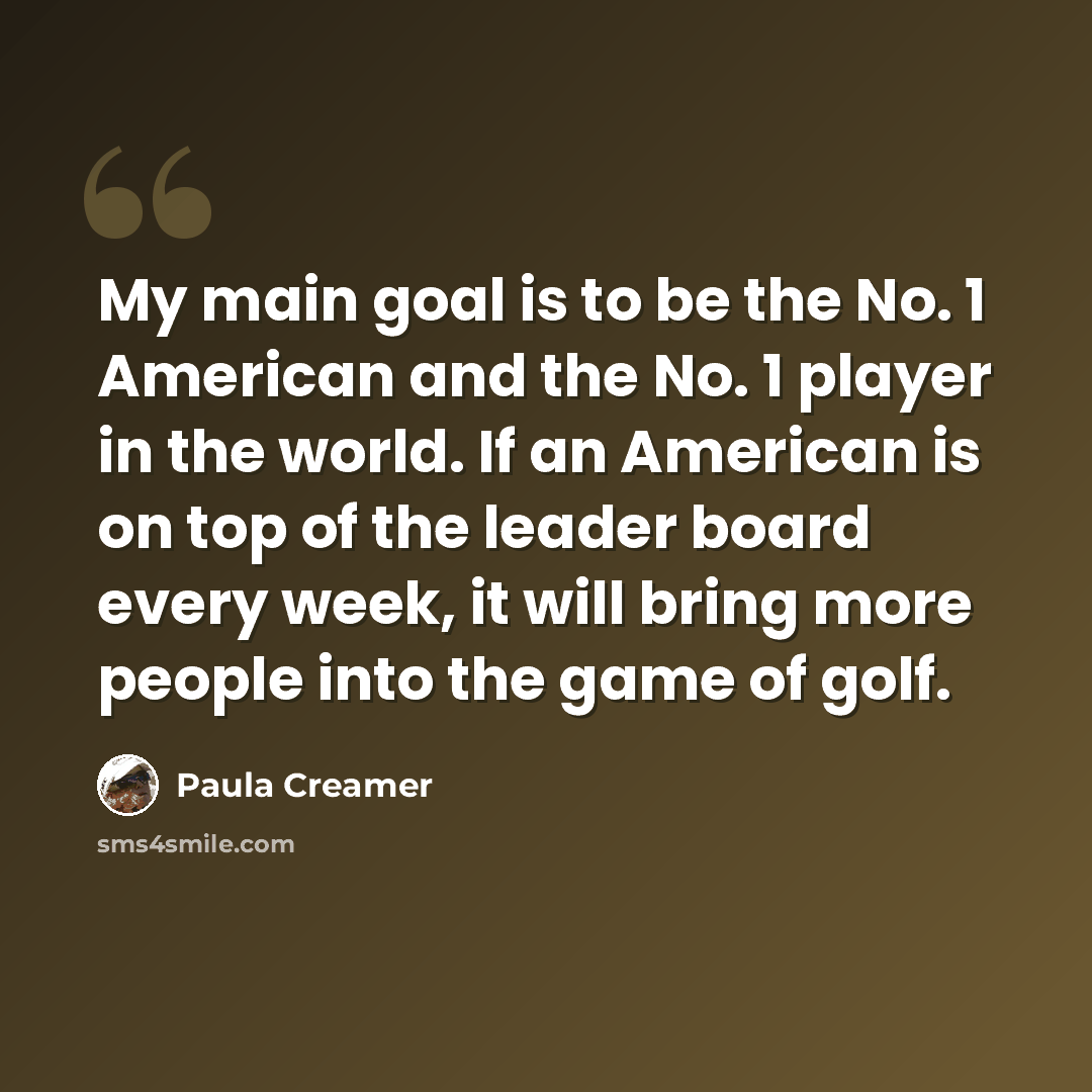 “My main goal is to be the No. 1 American and the No. 1 player in the world. If an American is on top of the leader board every week, it will bring more people into the game of golf.” quote by Paula Creamer