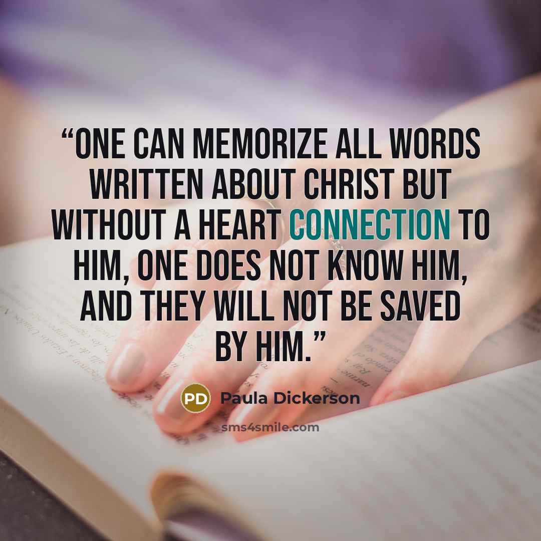 “One can memorize all words written about Christ but without a heart connection to Him, one does not know Him, and they will not be saved by Him.” quote by Paula Dickerson