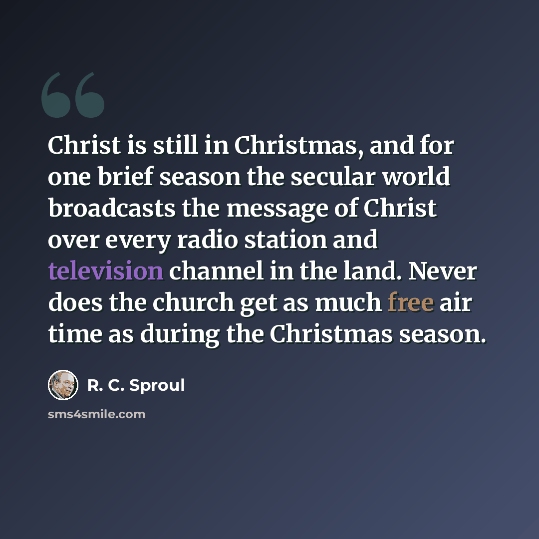 “Christ is still in Christmas, and for one brief season the secular world broadcasts the message of Christ over every radio station and television channel in the land. Never does the church get as much free air time as during the Christmas season.” quote by R. C. Sproul