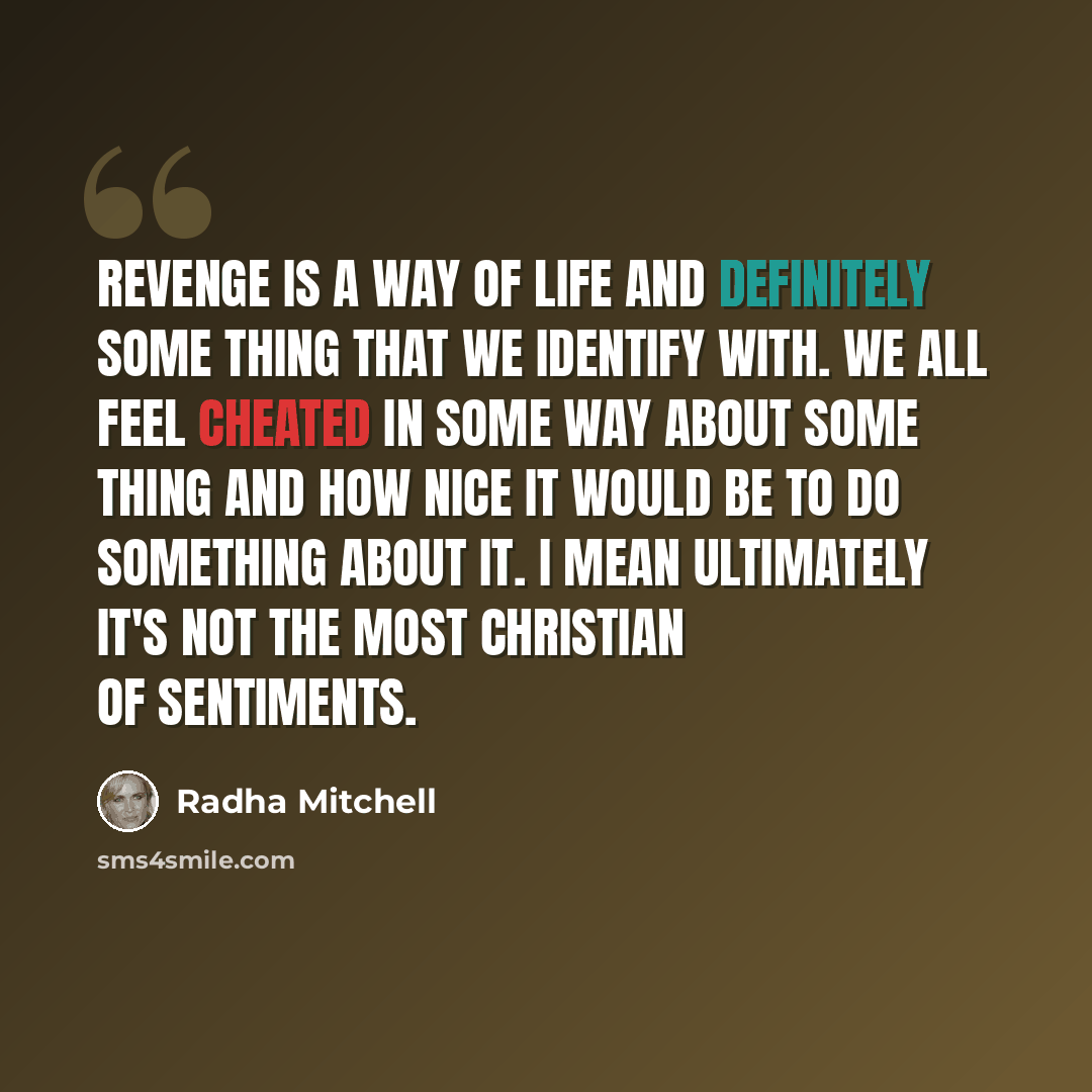 “Revenge is a way of life and definitely some thing that we identify with. We all feel cheated in some way about some thing and how nice it would be to do something about it. I mean ultimately it's not the most Christian of sentiments.” quote by Radha Mitchell
