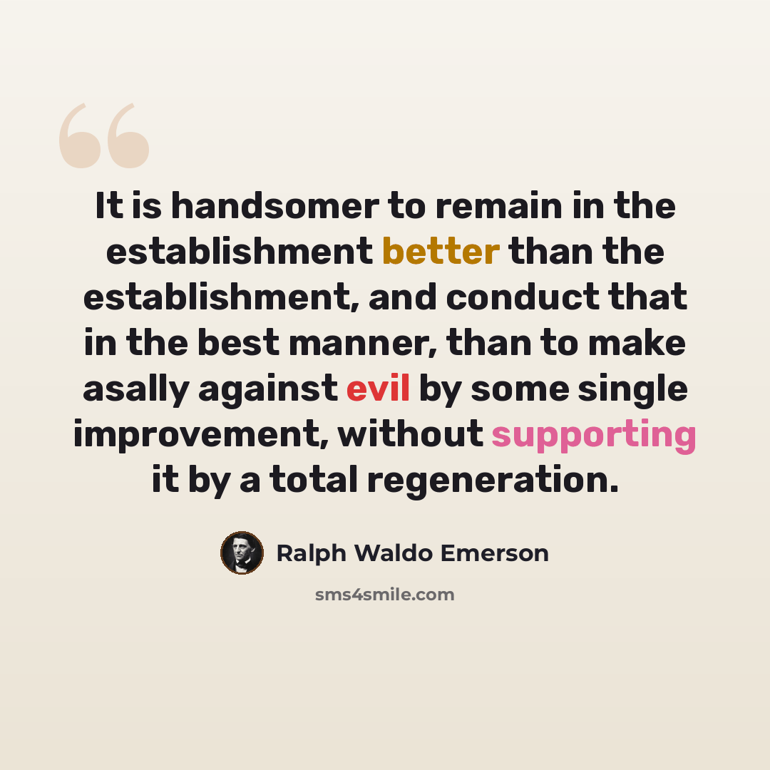 “It is handsomer to remain in the establishment better than the establishment, and conduct that in the best manner, than to make asally against evil by some single improvement, without supporting it by a total regeneration.” quote by Ralph Waldo Emerson