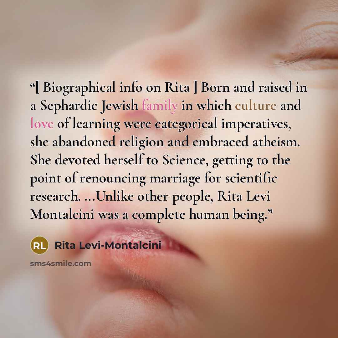 “[ Biographical info on Rita ] Born and raised in a Sephardic Jewish family in which culture and love of learning were categorical imperatives, she abandoned religion and embraced atheism. She devoted herself to Science, getting to the point of renouncing marriage for scientific research. ...Unlike…” quote by Rita Levi-Montalcini