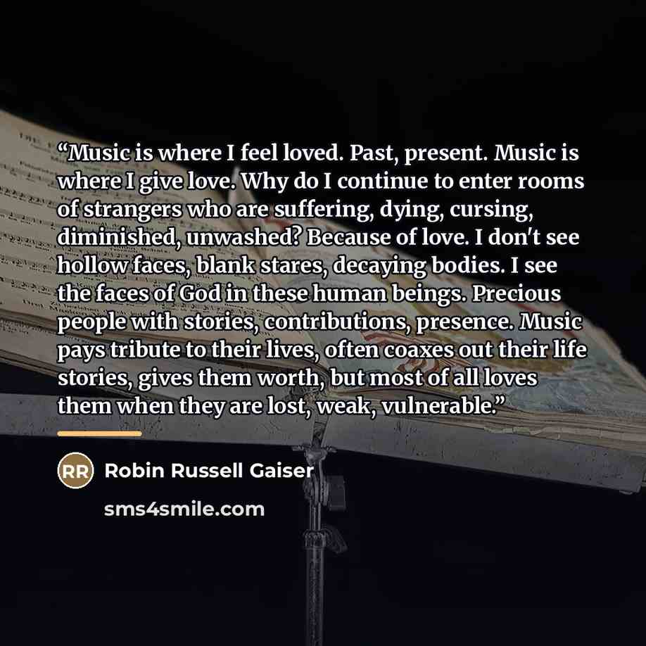 “Music is where I feel loved. Past, present. Music is where I give love. Why do I continue to enter rooms of strangers who are suffering, dying, cursing, diminished, unwashed? Because of love. I don't see hollow faces, blank stares, decaying bodies. I see the faces of God in these human beings…” quote by Robin Russell Gaiser