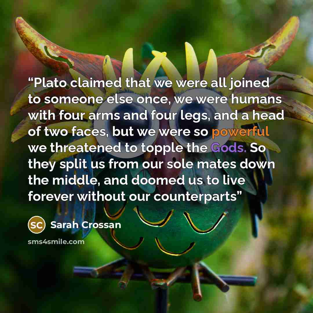 “Plato claimed that we were all joined to someone else once, we were humans with four arms and four legs, and a head of two faces, but we were so powerful we threatened to topple the Gods. So they split us from our sole mates down the middle, and doomed us to live forever without our counterparts” quote by Sarah Crossan