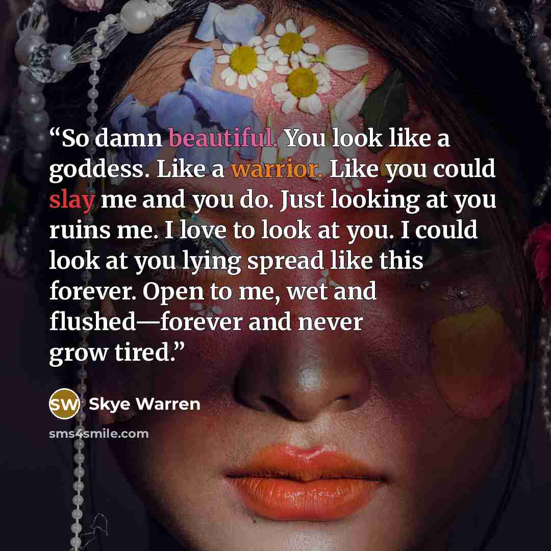 “So damn beautiful. You look like a goddess. Like a warrior. Like you could slay me and you do. Just looking at you ruins me. I love to look at you. I could look at you lying spread like this forever. Open to me, wet and flushed—forever and never grow tired.” quote by Skye Warren