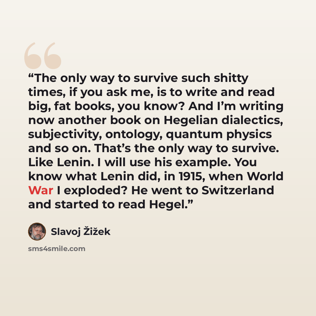 “The only way to survive such shitty times, if you ask me, is to write and read big, fat books, you know? And I’m writing now another book on Hegelian dialectics, subjectivity, ontology, quantum physics and so on. That’s the only way to survive. Like Lenin. I will use his example. You know what…” quote by Slavoj Žižek