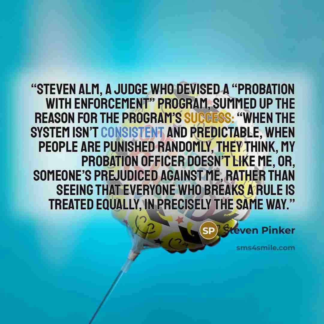 “Steven Alm, a judge who devised a “probation with enforcement” program, summed up the reason for the program’s success: “When the system isn’t consistent and predictable, when people are punished randomly, they think, My probation officer doesn’t like me, or, Someone’s prejudiced against me…” quote by Steven Pinker