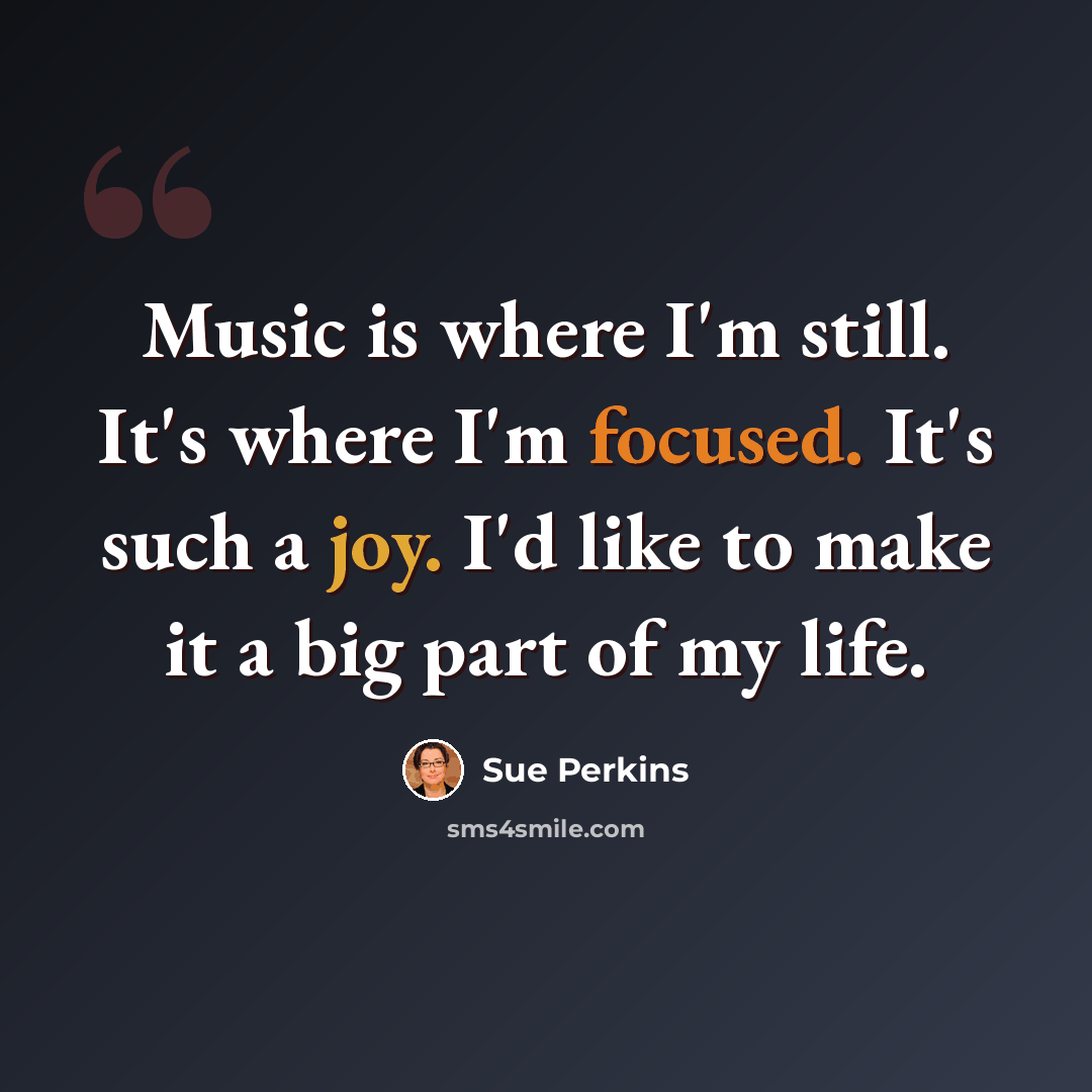 “Music is where I'm still. It's where I'm focused. It's such a joy. I'd like to make it a big part of my life.” quote by Sue Perkins