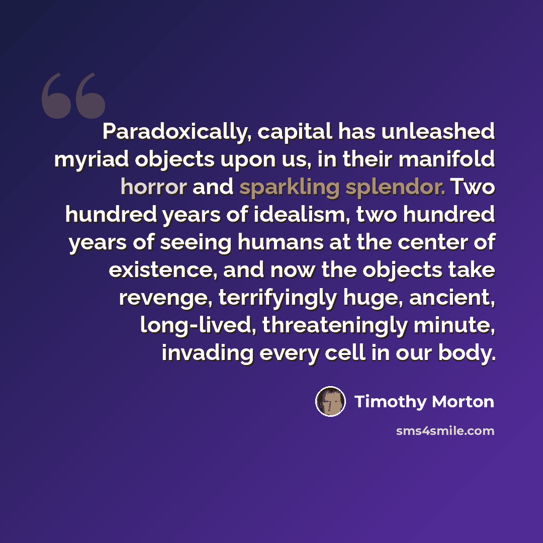“Paradoxically, capital has unleashed myriad objects upon us, in their manifold horror and sparkling splendor. Two hundred years of idealism, two hundred years of seeing humans at the center of existence, and now the objects take revenge, terrifyingly huge, ancient, long-lived, threateningly…” quote by Timothy Morton