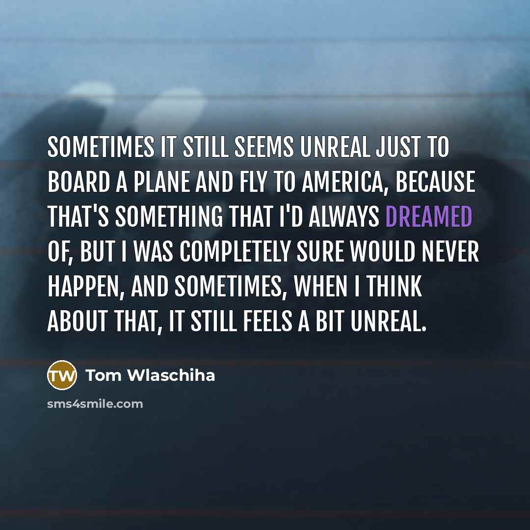 “Sometimes it still seems unreal just to board a plane and fly to America, because that's something that I'd always dreamed of, but I was completely sure would never happen, and sometimes, when I think about that, it still feels a bit unreal.” quote by Tom Wlaschiha
