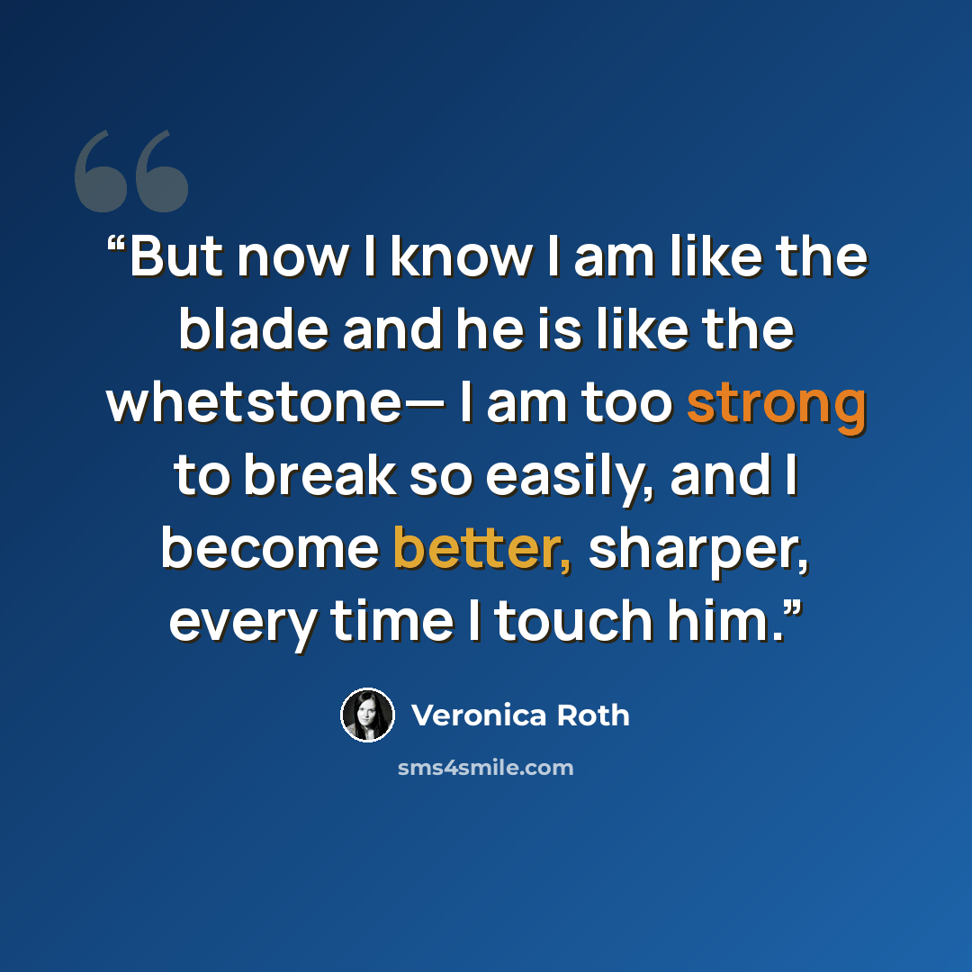 “But now I know I am like the blade and he is like the whetstone— I am too strong to break so easily, and I become better, sharper, every time I touch him.” quote by Veronica Roth