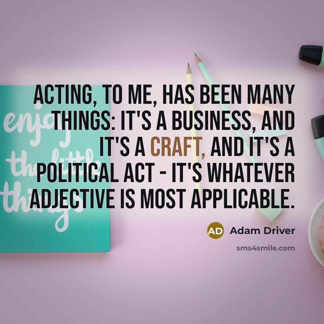 “Acting, to me, has been many things: It's a business, and it's a craft, and it's a political act - it's whatever adjective is most applicable.” quote by Adam Driver