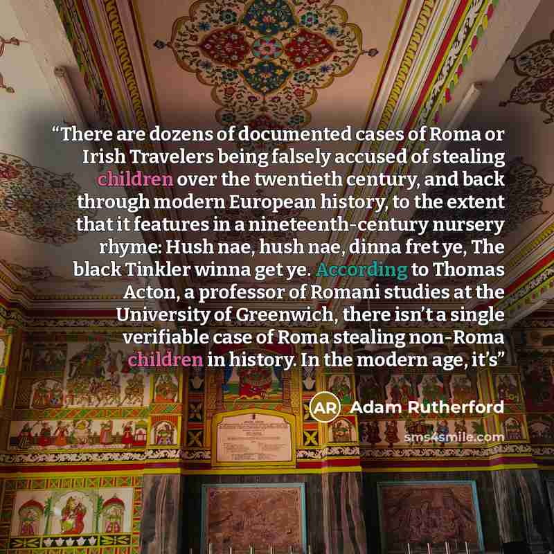 “There are dozens of documented cases of Roma or Irish Travelers being falsely accused of stealing children over the twentieth century, and back through modern European history, to the extent that it features in a nineteenth-century nursery rhyme: Hush nae, hush nae, dinna fret ye, The black…” quote by Adam Rutherford