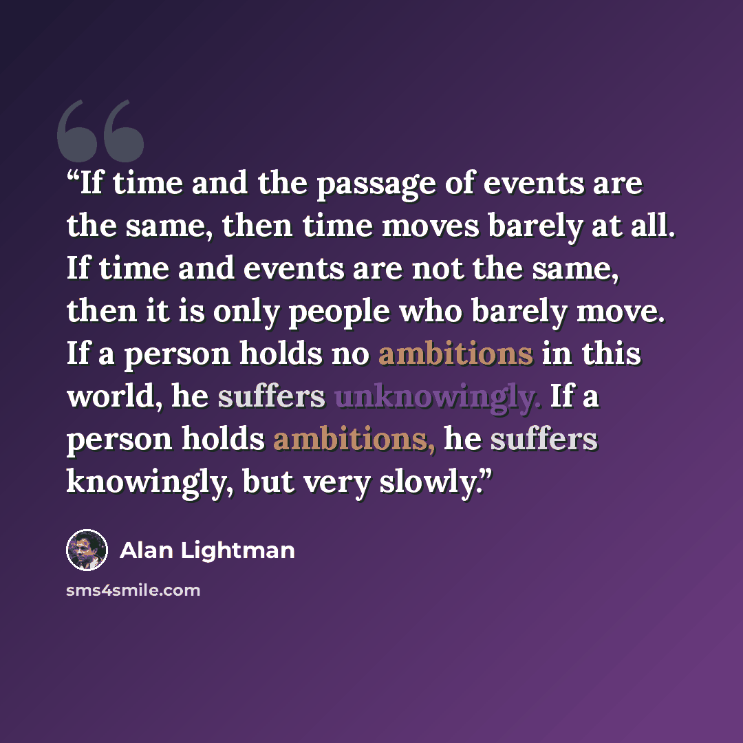 “If time and the passage of events are the same, then time moves barely at all. If time and events are not the same, then it is only people who barely move. If a person holds no ambitions in this world, he suffers unknowingly. If a person holds ambitions, he suffers knowingly, but very slowly.” quote by Alan Lightman