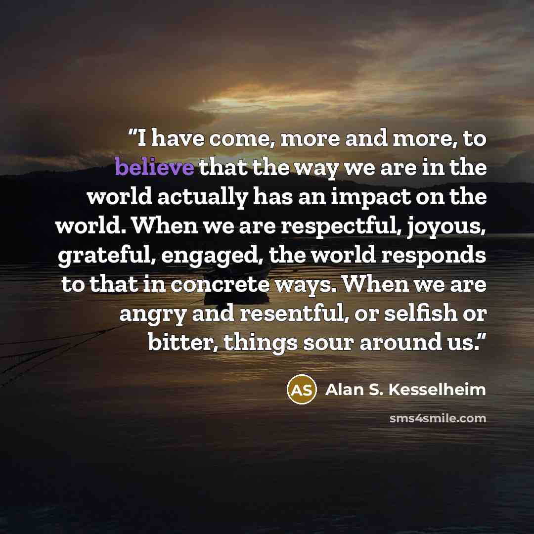 “I have come, more and more, to believe that the way we are in the world actually has an impact on the world. When we are respectful, joyous, grateful, engaged, the world responds to that in concrete ways. When we are angry and resentful, or selfish or bitter, things sour around us.” quote by Alan S. Kesselheim