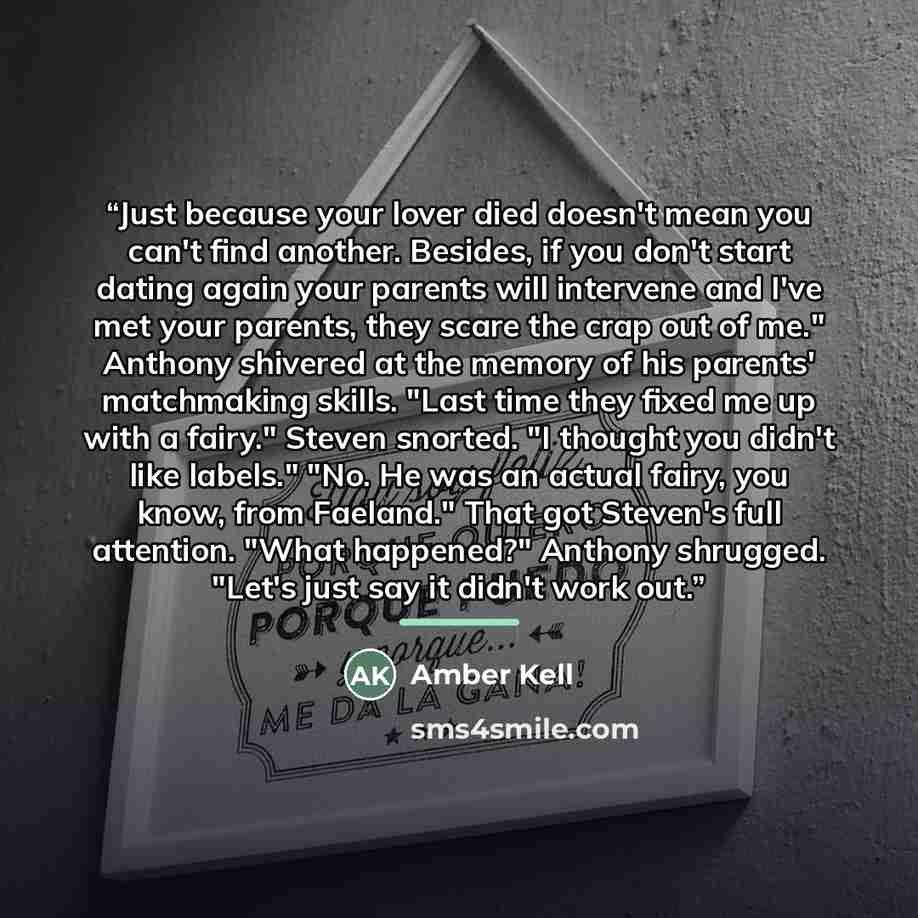 “Just because your lover died doesn't mean you can't find another. Besides, if you don't start dating again your parents will intervene and I've met your parents, they scare the crap out of me." Anthony shivered at the memory of his parents' matchmaking skills. "Last time they fixed me up with a…” quote by Amber Kell