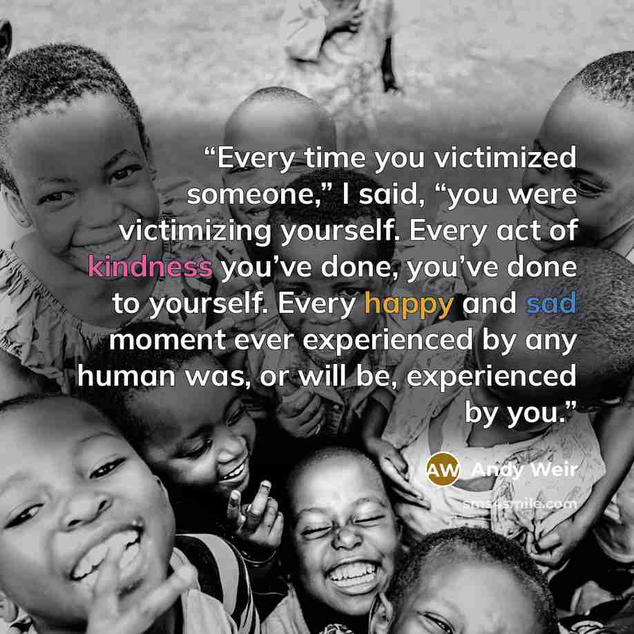 “Every time you victimized someone,” I said, “you were victimizing yourself. Every act of kindness you’ve done, you’ve done to yourself. Every happy and sad moment ever experienced by any human was, or will be, experienced by you.” quote by Andy Weir