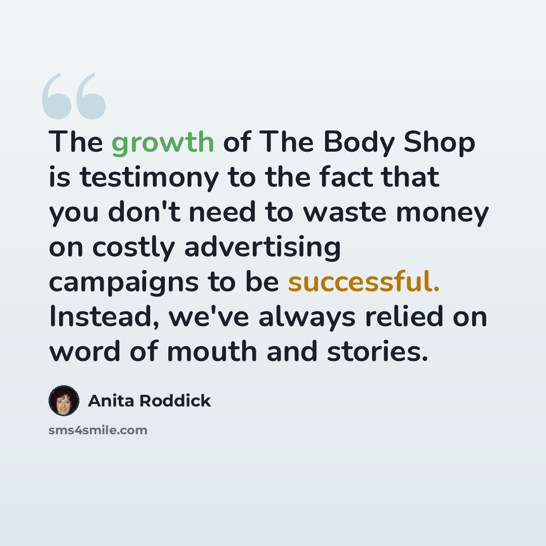 “The growth of The Body Shop is testimony to the fact that you don't need to waste money on costly advertising campaigns to be successful. Instead, we've always relied on word of mouth and stories.” quote by Anita Roddick