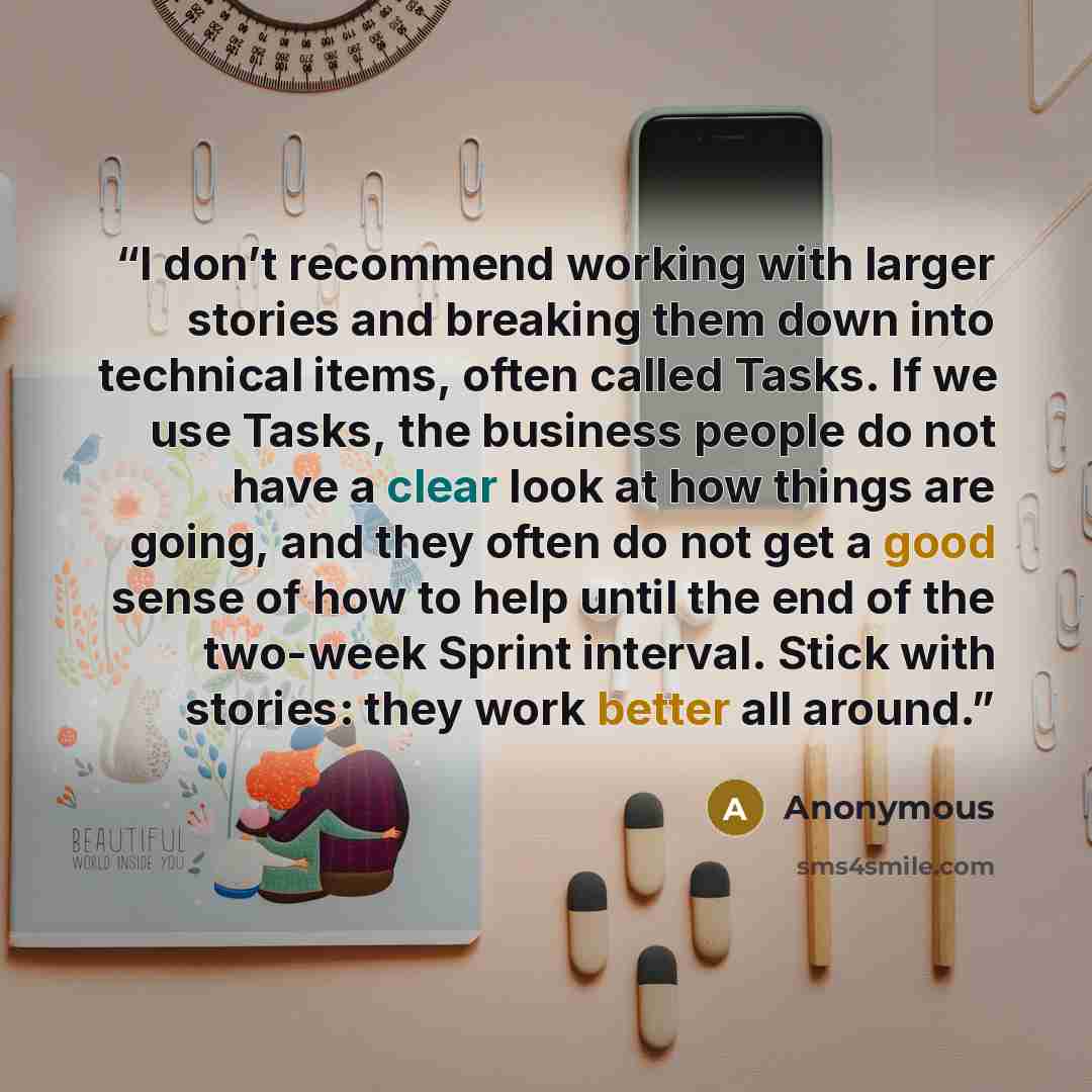 “I don’t recommend working with larger stories and breaking them down into technical items, often called Tasks. If we use Tasks, the business people do not have a clear look at how things are going, and they often do not get a good sense of how to help until the end of the two-week Sprint interval…” quote by Anonymous