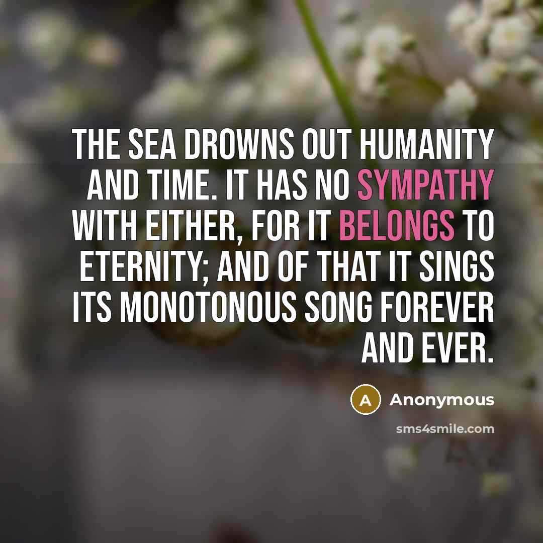 “The sea drowns out humanity and time. It has no sympathy with either, for it belongs to eternity; and of that it sings its monotonous song forever and ever.” quote by Anonymous