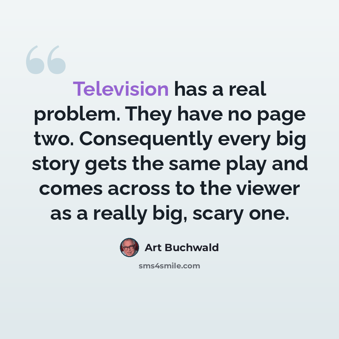 “Television has a real problem. They have no page two. Consequently every big story gets the same play and comes across to the viewer as a really big, scary one.” quote by Art Buchwald