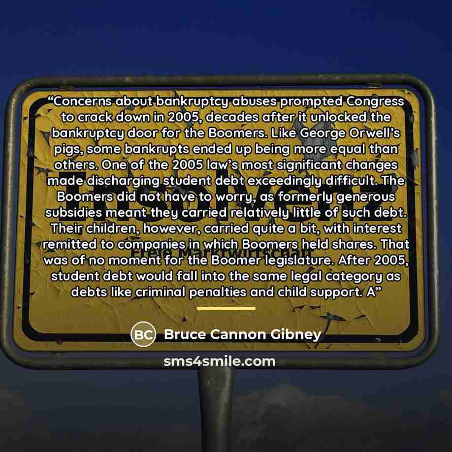 “Concerns about bankruptcy abuses prompted Congress to crack down in 2005, decades after it unlocked the bankruptcy door for the Boomers. Like George Orwell’s pigs, some bankrupts ended up being more equal than others. One of the 2005 law’s most significant changes made discharging student debt…” quote by Bruce Cannon Gibney