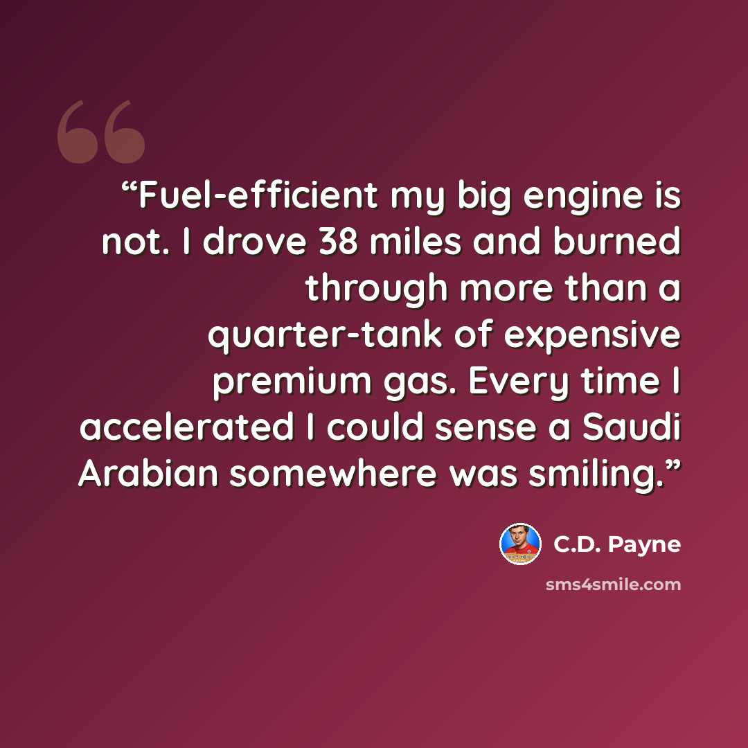 “Fuel-efficient my big engine is not. I drove 38 miles and burned through more than a quarter-tank of expensive premium gas. Every time I accelerated I could sense a Saudi Arabian somewhere was smiling.” quote by C.D. Payne