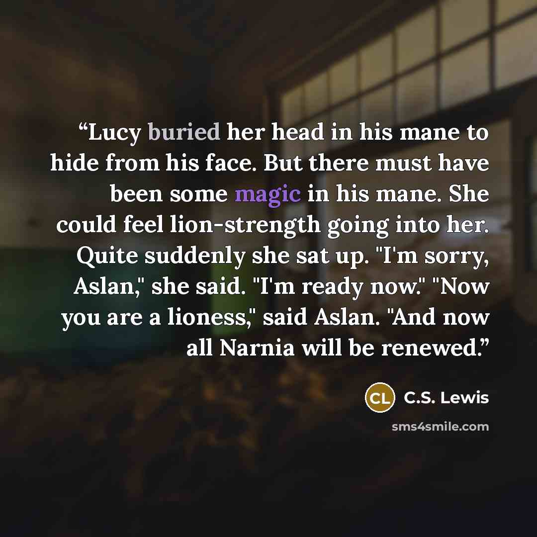 “Lucy buried her head in his mane to hide from his face. But there must have been some magic in his mane. She could feel lion-strength going into her. Quite suddenly she sat up. "I'm sorry, Aslan," she said. "I'm ready now." "Now you are a lioness," said Aslan. "And now all Narnia will be renewed.” quote by C.S. Lewis