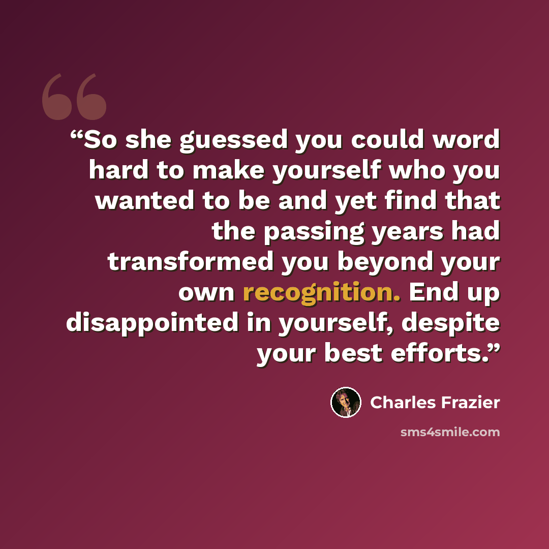 “So she guessed you could word hard to make yourself who you wanted to be and yet find that the passing years had transformed you beyond your own recognition. End up disappointed in yourself, despite your best efforts.” quote by Charles Frazier