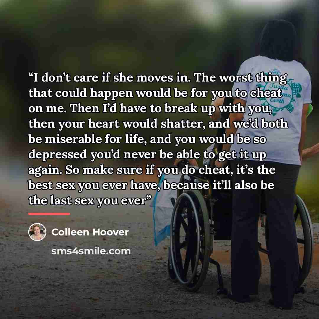 “I don’t care if she moves in. The worst thing that could happen would be for you to cheat on me. Then I’d have to break up with you, then your heart would shatter, and we’d both be miserable for life, and you would be so depressed you’d never be able to get it up again. So make sure if you do…” quote by Colleen Hoover