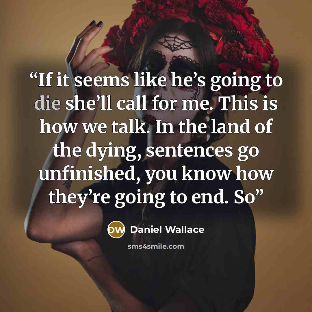 “If it seems like he’s going to die she’ll call for me. This is how we talk. In the land of the dying, sentences go unfinished, you know how they’re going to end. So” quote by Daniel Wallace
