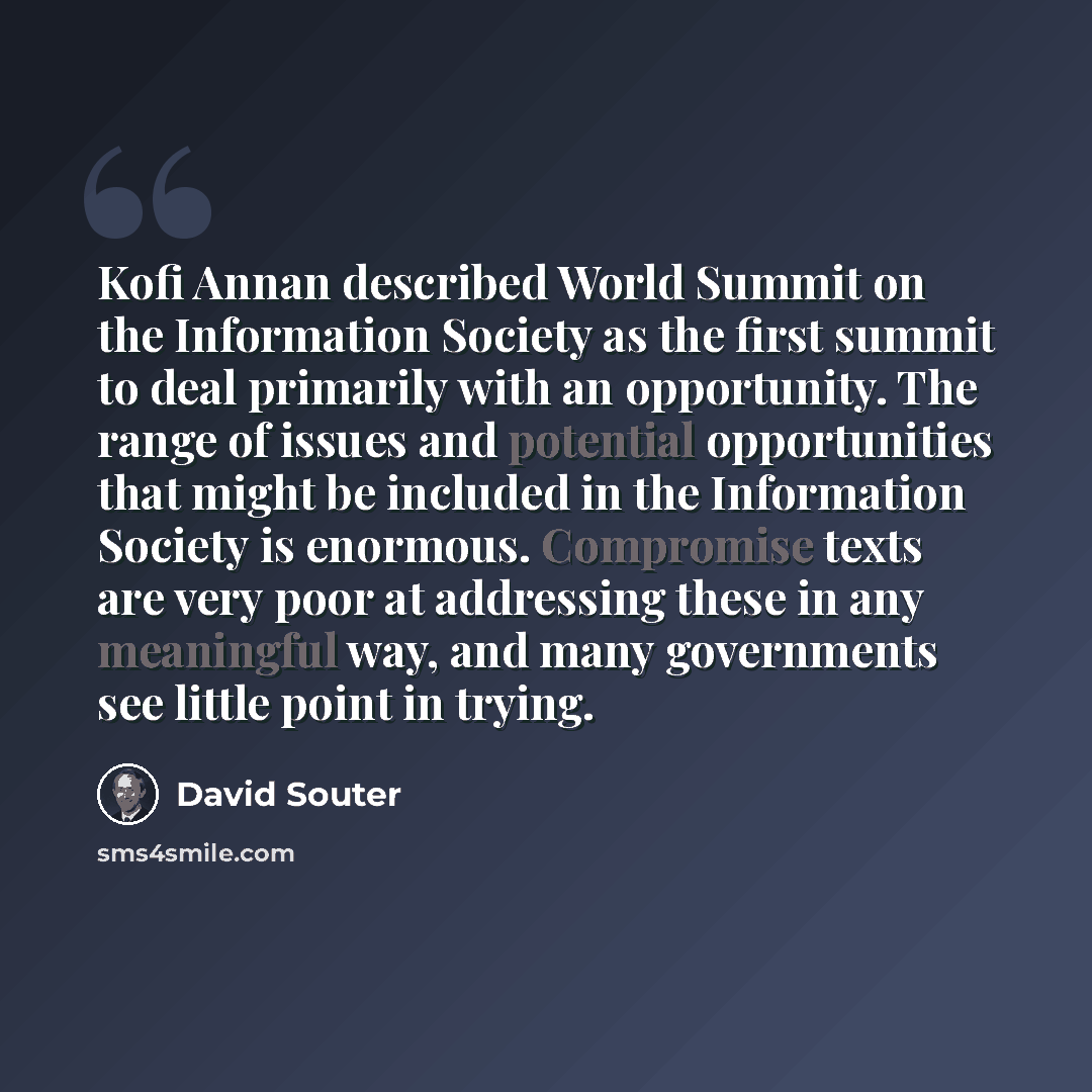 “Kofi Annan described World Summit on the Information Society as the first summit to deal primarily with an opportunity. The range of issues and potential opportunities that might be included in the Information Society is enormous. Compromise texts are very poor at addressing these in any…” quote by David Souter