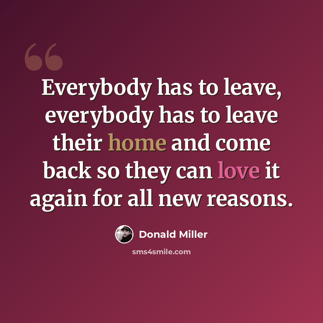 “Everybody has to leave, everybody has to leave their home and come back so they can love it again for all new reasons.” quote by Donald Miller