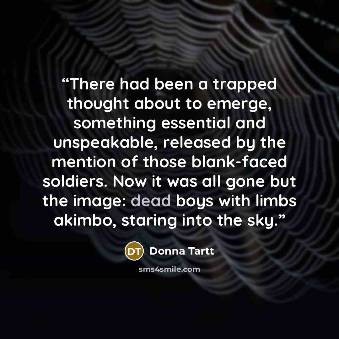 “There had been a trapped thought about to emerge, something essential and unspeakable, released by the mention of those blank-faced soldiers. Now it was all gone but the image: dead boys with limbs akimbo, staring into the sky.” quote by Donna Tartt