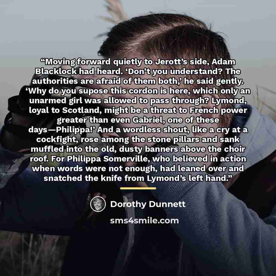 “Moving forward quietly to Jerott’s side, Adam Blacklock had heard. ‘Don’t you understand? The authorities are afraid of them both,’ he said gently. ‘Why do you supose this cordon is here, which only an unarmed girl was allowed to pass through? Lymond, loyal to Scotland, might be a threat to French…” quote by Dorothy Dunnett