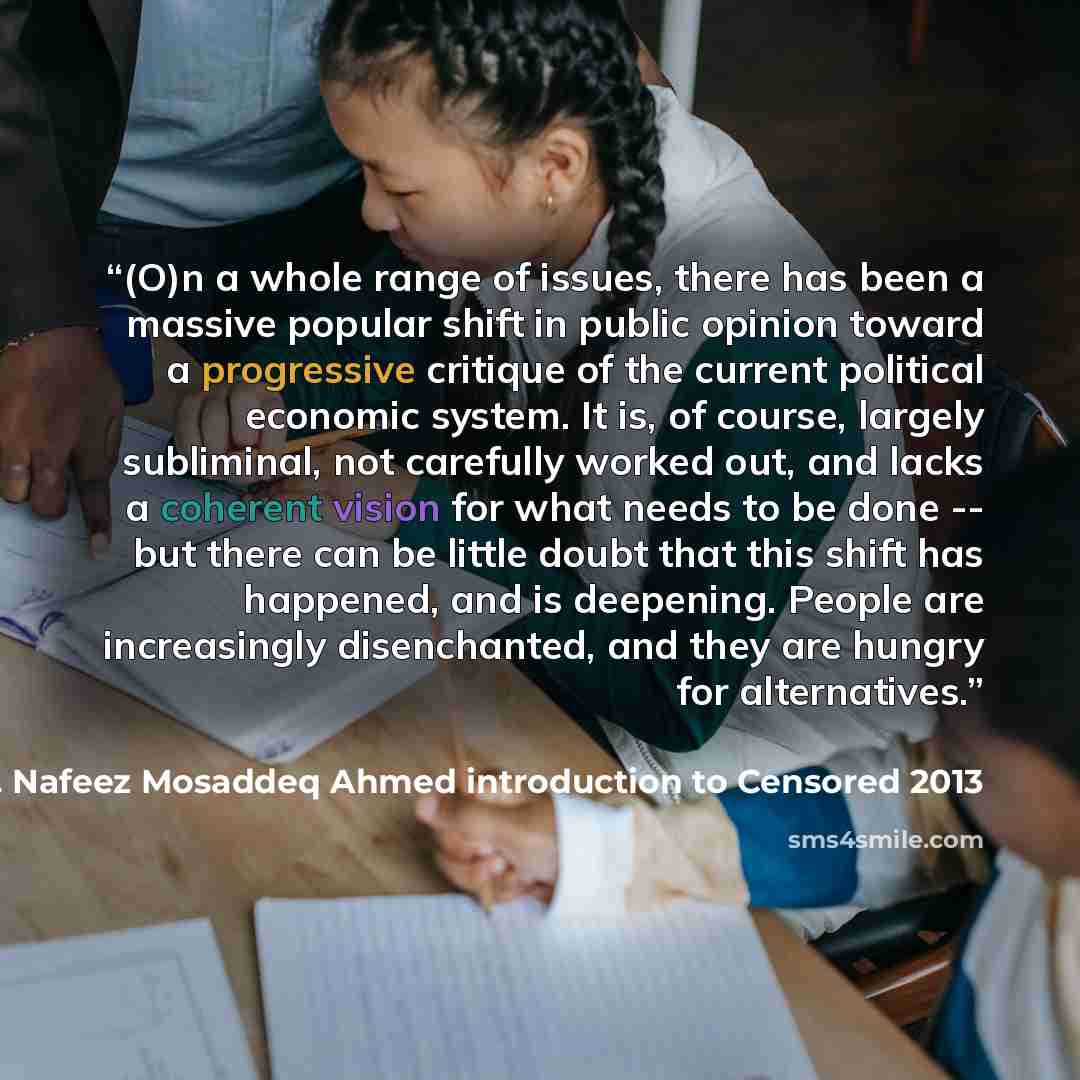 “(O)n a whole range of issues, there has been a massive popular shift in public opinion toward a progressive critique of the current political economic system. It is, of course, largely subliminal, not carefully worked out, and lacks a coherent vision for what needs to be done -- but there can be…” quote by Dr. Nafeez Mosaddeq Ahmed introduction to Censored 2013